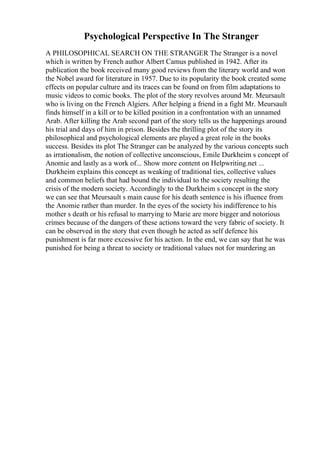 Psychological Perspective In The Stranger
A PHILOSOPHICAL SEARCH ON THE STRANGER The Stranger is a novel
which is written by French author Albert Camus published in 1942. After its
publication the book received many good reviews from the literary world and won
the Nobel award for literature in 1957. Due to its popularity the book created some
effects on popular culture and its traces can be found on from film adaptations to
music videos to comic books. The plot of the story revolves around Mr. Meursault
who is living on the French Algiers. After helping a friend in a fight Mr. Meursault
finds himself in a kill or to be killed position in a confrontation with an unnamed
Arab. After killing the Arab second part of the story tells us the happenings around
his trial and days of him in prison. Besides the thrilling plot of the story its
philosophical and psychological elements are played a great role in the books
success. Besides its plot The Stranger can be analyzed by the various concepts such
as irrationalism, the notion of collective unconscious, Emile Durkheim s concept of
Anomie and lastly as a work of... Show more content on Helpwriting.net ...
Durkheim explains this concept as weaking of traditional ties, collective values
and common beliefs that had bound the individual to the society resulting the
crisis of the modern society. Accordingly to the Durkheim s concept in the story
we can see that Meursault s main cause for his death sentence is his ifluence from
the Anomie rather than murder. In the eyes of the society his indifference to his
mother s death or his refusal to marrying to Marie are more bigger and notorious
crimes because of the dangers of these actions toward the very fabric of society. It
can be observed in the story that even though he acted as self defence his
punishment is far more excessive for his action. In the end, we can say that he was
punished for being a threat to society or traditional values not for murdering an
 
