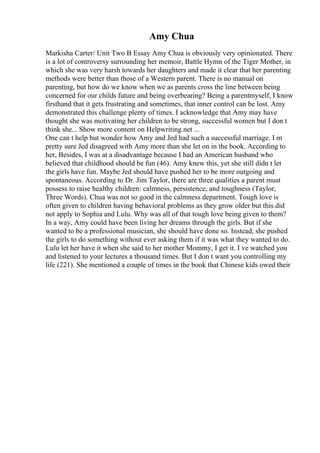 Amy Chua
Markisha Carter/ Unit Two B Essay Amy Chua is obviously very opinionated. There
is a lot of controversy surrounding her memoir, Battle Hymn of the Tiger Mother, in
which she was very harsh towards her daughters and made it clear that her parenting
methods were better than those of a Western parent. There is no manual on
parenting, but how do we know when we as parents cross the line between being
concerned for our childs future and being overbearing? Being a parentmyself, I know
firsthand that it gets frustrating and sometimes, that inner control can be lost. Amy
demonstrated this challenge plenty of times. I acknowledge that Amy may have
thought she was motivating her children to be strong, successful women but I don t
think she... Show more content on Helpwriting.net ...
One can t help but wonder how Amy and Jed had such a successful marriage. I m
pretty sure Jed disagreed with Amy more than she let on in the book. According to
her, Besides, I was at a disadvantage because I had an American husband who
believed that childhood should be fun (46). Amy knew this, yet she still didn t let
the girls have fun. Maybe Jed should have pushed her to be more outgoing and
spontaneous. According to Dr. Jim Taylor, there are three qualities a parent must
possess to raise healthy children: calmness, persistence, and toughness (Taylor,
Three Words). Chua was not so good in the calmness department. Tough love is
often given to children having behavioral problems as they grow older but this did
not apply to Sophia and Lulu. Why was all of that tough love being given to them?
In a way, Amy could have been living her dreams through the girls. But if she
wanted to be a professional musician, she should have done so. Instead, she pushed
the girls to do something without ever asking them if it was what they wanted to do.
Lulu let her have it when she said to her mother Mommy, I get it. I ve watched you
and listened to your lectures a thousand times. But I don t want you controlling my
life (221). She mentioned a couple of times in the book that Chinese kids owed their
 