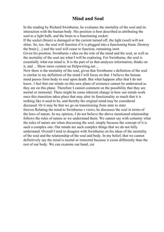 Mind and Soul
In the reading by Richard Swinburne, he evaluates the mortality of the soul and its
interaction with the human body. His position is best described as attributing the
soul to a light bulb, and the brain to a functioning socket:
If the socket (brain) is damaged or the current turned off, the light (soul) will not
shine. So, too, the soul will function if it is plugged into a functioning brain. Destroy
the brain [...] and the soul will cease to function, remaining inert.
Given his position, Swinburne s idea on the role of the mind and the soul, as well as
the mortality of the soul are what I will be exploring. For Swinburne, the soul is
essentially what our mind is. It is the part of us that analyzes information, thinks on
it, and ... Show more content on Helpwriting.net ...
Now there is the mortality of the soul, given that Swinburne s definition of the soul
is similar to my definition of the mind I will focus on that. I believe the human
mind passes form body to soul upon death. But what happens after that I do not
know. I feel that our minds on this new plane of existence cannot be understood as
they are on this plane. Therefore I cannot comment on the possibility that they are
mortal or immortal. There might be some inherent change in how our minds work
once this transition takes place that may alter its functionality so much that it is
nothing like it used to be, and thereby the original mind may be considered
deceased. Or it may be that we go on transitioning from state to state
forever.Relating the mind to Swinburne s views, he discusses the soul in terms of
the laws of nature. In my opinion, I do not believe the above mentioned relationship
follows the rules of nature as we understand them. We cannot say with certainty what
the rules of nature are when discussing the soul, simply because the concept of it is
such a complex one. Our minds are such complex things that we do not fully
understand. Overall I tend to disagree with Swinburne on his ideas of the mortality
of the soul and the relationship of the soul and body. In my belief, that we cannot
definitively say the mind is mortal or immortal because it exists differently than the
rest of our body. We can examine our hand, cut
 