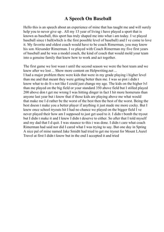 A Speech On Baseball
Hello this is an speech about an experience of mine that has taught me and will surely
help you to never give up . All my 13 year of living i have played a sport that is
known as baseball, this sport has truly shaped me into what i am today. I ve played
baseball since t ball(which is the first possible level of baseball) and I ve come to love
it. My favorite and oldest coach would have to be coach Rimerman, you may know
his son Alexander Rimerman. I ve played with Coach Rimerman my five first years
of baseball and he was a model coach, the kind of coach that would mold your team
into a genuine family that knew how to work and act together.
The first game we lost wasn t until the second season we were the best team and we
knew after we lost ... Show more content on Helpwriting.net ...
I had a major problem there were kids that were in my grade playing i higher level
than me and that meant they were getting better then me. I was so pist i didn t
know what to do It s not like I could just change my age. The kids on the higher lvl
than me played on the big field or your standard 350 above field but I stilled played
200 above don t get me wrong I was hitting dinger in fact I hit more homeruns than
anyone last year but i know that if those kids are playing above me what would
that make me I d rather be the worst of the best then the best of the worst. Being the
best doesn t make you a better player if anything it just made me more cocky. But I
knew once school tryouts hit I had no chance we played on the bigger field I ve
never played their how am I supposed to just get used to it. I didn t bomb the tryout
but I didn t make it and I knew I didn t deserve to either. So after that I told myself
and my dad that I d quit. I was staunce to this i was done. I didn t care what coach
Rimerman had said nor did I cared what I was trying to say. But one day in Spring
A nice pal of mine named Jake Smidtt had tried to get me tryout for Mount LAurel
Travel at first I didn t know but in the end I accepted it and tried
 