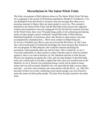 Mccarthyism In The Salem Witch Trials
The False Accusations of McCarthyism shown in The Salem Witch Trials The hunt
for a scapegoat is the easiest of all hunting expeditions, Dwight D. Eisenhower. You
can distinguish from this that he is trying to relay the message that when you re
pursuing someone to blame, there are many people to cast it on. This concept is
pertinent to the Salem Witch Trials and the McCarthy trials because the supposed
witches and communists were just scapegoats for the fret that the common man had.
In the Witch Trials, there were 19 people hung, guilty of not confessing and naming
names of other people commit witchcraft. Joesph McCarthy of McCarthyism
blacklisted hundreds of Americans, those who decline to name names were later
accompanied by unemployment.... Show more content on Helpwriting.net ...
In Act two, Elizabeth says, But we sure never loved the Devil here. (p. 66). Later
she is discovered guilty of witchcraft and dodges the noose because they found out
she was pregnant. In McCarthyism, this would be someone declining the
accusation, which generally didn t go well for them. This is trialed by, in Act 3,
You must understand, sir, that a person is either with this court or must be counted
against it, there is no road in between. (p. 94). Danforth said this to John Proctor.
Proctor was speaking out against the court, and was later hanged. In the McCarthy
trials, this would mean if you didn t support the trials, then you would be put on the
blacklist. In Act 4, Proctor was confessing being a witch, but he failed to name
names and was still executed. Danforth was very upset that he didn t accuse others
and said, ...you have most certainly seen some person with the Devil... (p. 140) This
provides in these two events, confessing wasn t good enough, you were forced to
name the names of other guilty people. The lines from the play transition into ideas
from
 