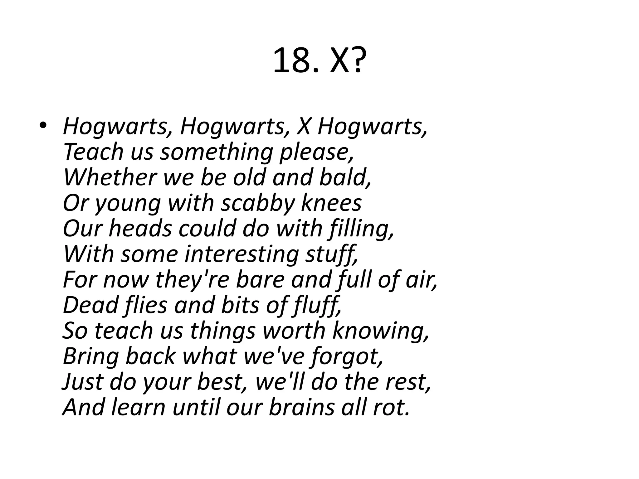 18. X?
• Hogwarts, Hogwarts, X Hogwarts,
  Teach us something please,
  Whether we be old and bald,
  Or young with scabby knees
  Our heads could do with filling,
  With some interesting stuff,
  For now they're bare and full of air,
  Dead flies and bits of fluff,
  So teach us things worth knowing,
  Bring back what we've forgot,
  Just do your best, we'll do the rest,
  And learn until our brains all rot.
 