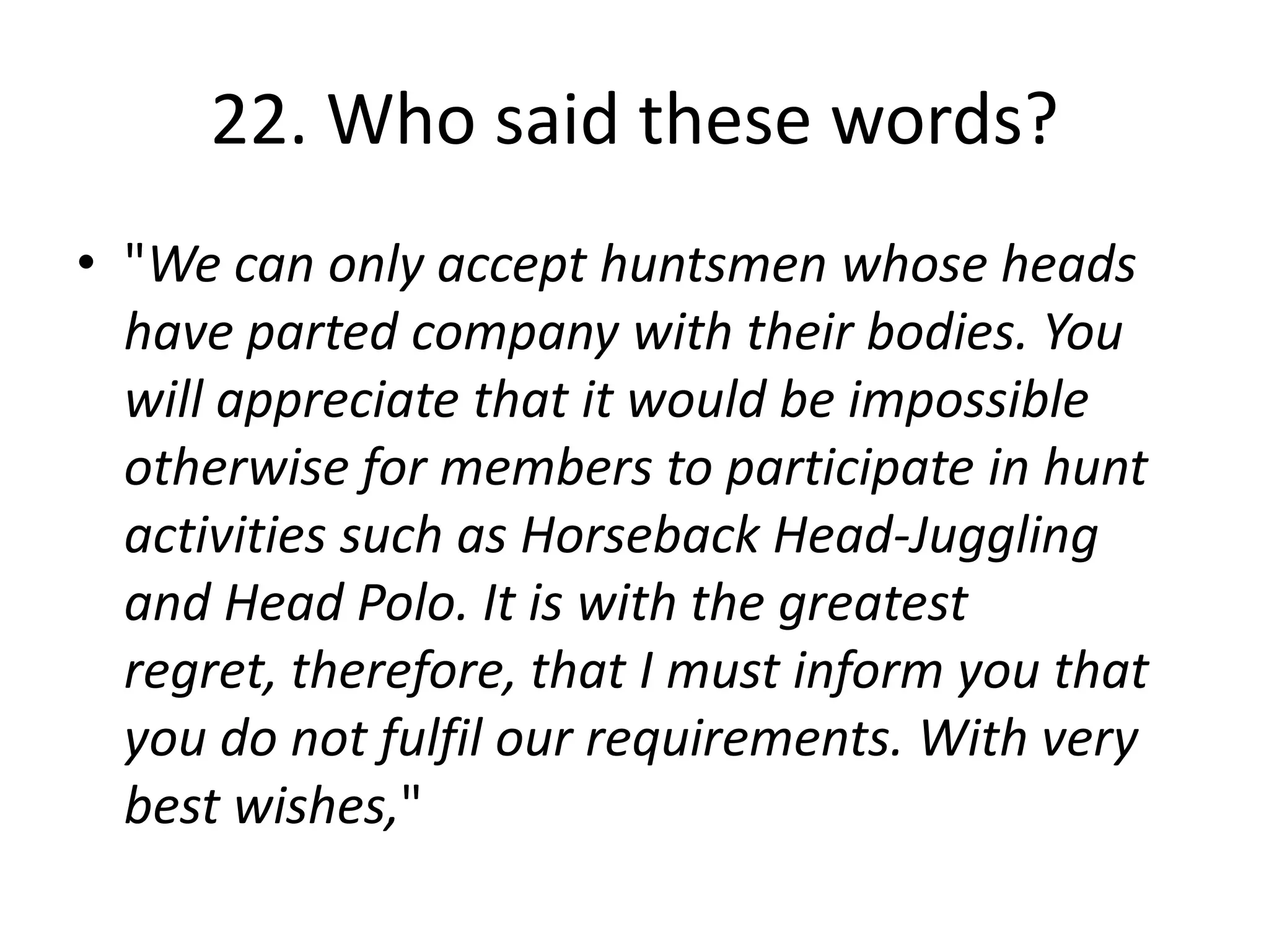 22. Who said these words?
• "We can only accept huntsmen whose heads
  have parted company with their bodies. You
  will appreciate that it would be impossible
  otherwise for members to participate in hunt
  activities such as Horseback Head-Juggling
  and Head Polo. It is with the greatest
  regret, therefore, that I must inform you that
  you do not fulfil our requirements. With very
  best wishes,"
 