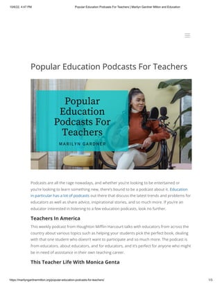 10/6/22, 4:47 PM Popular Education Podcasts For Teachers | Marilyn Gardner Milton and Education
https://marilyngardnermilton.org/popular-education-podcasts-for-teachers/ 1/3
Popular Education Podcasts For Teachers
Podcasts are all the rage nowadays, and whether you’re looking to be entertained or
you’re looking to learn something new, there’s bound to be a podcast about it. Education
in particular has a lot of podcasts out there that discuss the latest trends and problems for
educators as well as share advice, inspirational stories, and so much more. If you’re an
educator interested in listening to a few education podcasts, look no further.
Teachers In America
This weekly podcast from Houghton Mifflin Harcourt talks with educators from across the
country about various topics such as helping your students pick the perfect book, dealing
with that one student who doesn’t want to participate and so much more. The podcast is
from educators, about educators, and for educators, and it’s perfect for anyone who might
be in need of assistance in their own teaching career.
This Teacher Life With Monica Genta
a
a
 
