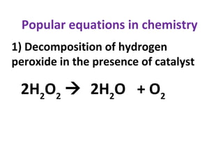 Popular equations in chemistry
1) Decomposition of hydrogen
peroxide in the presence of catalyst
2H2
O2
 2H2
O + O2
 