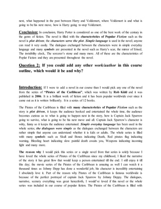 next, what happened in the past between Harry and Voldemort, where Voldemort is and what is
going to be his next move, how is Harry going to stop Voldemort.
Conclusion: In conclusion, Harry Potter is considered as one of the best work of the century in
the genre of fiction. The novel is filled with the characteristics of Popular Fiction such as the
novel is plot driven; the characters serve the plot. Simple language is used in the novel; anyone
can read it very easily. The dialogues exchanged between the characters were in simple everyday
language and many symbols are presented in the novel such as Harry’s scar, the mirror of Erised,
The invisibility clock, The sorcerer’s stone and many more. All of these are the characteristics of
Poplar Fiction and they are presented throughout the novel.
Question 2: If you could add any other work/author in this course
outline, which would it be and why?
Introduction: If I were to add a novel in our course than I would pick any one of the novel
from the series of “Pirates of the Caribbean”, which was written by Rob Kidd and it was
published in 2006. It is a brilliant work of fiction and it has been popular worldwide ever since it
came out as it is written brilliantly. It is a series of 12 books.
The Pirates of the Caribbean is filled with many characteristics of Popular Fiction such as the
story is plot driven, it keeps the audience hooked and entertained the whole time, the audience
becomes curious as to what is going to happen next in the story, how is Captain Jack Sparrow
going to survive, what is going to be his next move and all. Captain Jack Sparrow’s character is
witty, funny so it keeps the audience entertained. Simple everyday language has been used in the
whole series; the dialogues were simple as the dialogues exchanged between the characters are
rather simple that anyone can understand whether it is kids or adults. The whole series is filled
with many symbols such as Skull and Bones indicating Death, Red pirates flag indicating
warning, Bleeding heart indicating slow painful death awaits you, Weapons indicating incoming
fight and many more.
The reason why I would pick this series or a single novel from that series is solely because I
have loved the whole series of Pirates of the Caribbean since my childhood, I liked the narrative
of the story it has great flow that would keep a person entertained till the end. I still enjoy it till
this day; the movie series of the Pirates of the Caribbean is amazing as well I can watch it a
thousand times as Johnny Depp has done a wonderful job, his character is incredibly entertaining
I absolutely love it. Part of the reason why Pirates of the Caribbean is famous worldwide is
because of the perfect portrayal of captain Jack Sparrow by Johnny Deppy. The dialogues,
narrative, scenery everything was great henceforth, I would’ve loved if this novel or the whole
series was included in our course of popular fiction. The Pirates of the Caribbean is filled with
 