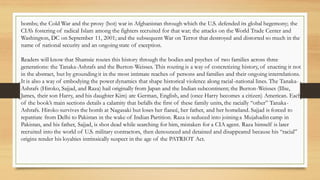 bombs; the Cold War and the proxy (hot) war in Afghanistan through which the U.S. defended its global hegemony; the
CIA’s fostering of radical Islam among the fighters recruited for that war; the attacks on the World Trade Center and
Washington, DC on September 11, 2001; and the subsequent War on Terror that destroyed and distorted so much in the
name of national security and an ongoing state of exception.
Readers will know that Shamsie routes this history through the bodies and psyches of two families across three
generations: the Tanaka-Ashrafs and the Burton-Weisses. This routing is a way of concretizing history, of enacting it not
in the abstract, but by grounding it in the most intimate reaches of persons and families and their ongoing interrelations.
It is also a way of embodying the power dynamics that shape historical violence along racial-national lines. The Tanaka-
Ashrafs (Hiroko, Sajjad, and Raza) hail originally from Japan and the Indian subcontinent; the Burton-Weisses (Illse,
James, their son Harry, and his daughter Kim) are German, English, and (once Harry becomes a citizen) American. Each
of the book’s main sections details a calamity that befalls the first of these family units, the racially “other” Tanaka-
Ashrafs. Hiroko survives the bomb at Nagasaki but loses her fiancé, her father, and her homeland. Sajjad is forced to
repatriate from Delhi to Pakistan in the wake of Indian Partition. Raza is seduced into joining a Mujahadin camp in
Pakistan, and his father, Sajjad, is shot dead while searching for him, mistaken for a CIA agent. Raza himself is later
recruited into the world of U.S. military contractors, then denounced and detained and disappeared because his “racial”
origins render his loyalties intrinsically suspect in the age of the PATRIOT Act.
 