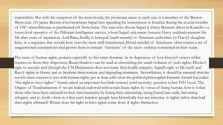 imperialism. But with the exception of the atom bomb, the proximate cause in each case is a member of the Burton-
Weiss clan. It’s James Burton who browbeats Sajjad into spending his honeymoon in Istanbul during the crucial months
of 1947 when Pakistan is partitioned off from India. The man who shoots Sajjad is Harry Burton’s driver in Karachi—a
lower-level operative of the Pakistani intelligence service, whom Sajjad only meets because Harry suddenly reenters his
life after years of separation. And Raza, finally, is betrayed (inadvertently) to American authorities by Harry’s daughter
Kim, in a sequence that reveals how even the most well-intentioned, liberal-minded of Americans often retains a set of
unquestioned assumptions that permit them to remain “innocent” of the racist violence committed in their name.
The issue of human rights pertains especially to this latter dynamic. In its depictions of how history’s victors inflict
injuries on those they dispossess, Burnt Shadows can be read as chronicling the serial violation of such rights: Hiroko’s
right to security and (though the UN Declaration does not name this) bodily integrity; Sajjad’s right to life itself; and
Raza’s rights to liberty and to freedom from torture and degrading treatment. Nevertheless, it should be stressed that the
novel’s main concern is less with human rights per se than with what the political philosopher Hannah Arendt has called
“the right to have rights.” Arendt asked an important but little noticed (until recently) question in her 1951 book, The
Origins of Totalitarianism: if we are indeed endowed with certain basic rights by virtue of being human, how is it that
those who have been reduced to their bare humanity by losing their citizenship, being forced into exile, becoming
refugees, and so forth—how is it that such stateless people have historically lost any recourse to rights rather than had
their rights affirmed? Where does the right to have rights come from if rights themselves
 