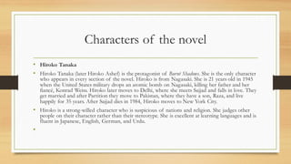 Characters of the novel
• Hiroko Tanaka
• Hiroko Tanaka (later Hiroko Ashef) is the protagonist of Burnt Shadows. She is the only character
who appears in every section of the novel. Hiroko is from Nagasaki. She is 21 years old in 1945
when the United States military drops an atomic bomb on Nagasaki, killing her father and her
fiancé, Konrad Weiss. Hiroko later moves to Delhi, where she meets Sajjad and falls in love. They
get married and after Partition they move to Pakistan, where they have a son, Raza, and live
happily for 35 years. After Sajjad dies in 1984, Hiroko moves to New York City.
• Hiroko is a strong-willed character who is suspicious of nations and religion. She judges other
people on their character rather than their stereotype. She is excellent at learning languages and is
fluent in Japanese, English, German, and Urdu.
•
 