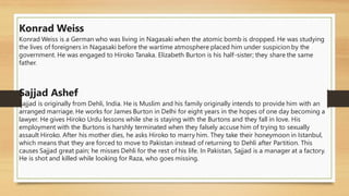 Konrad Weiss
Konrad Weiss is a German who was living in Nagasaki when the atomic bomb is dropped. He was studying
the lives of foreigners in Nagasaki before the wartime atmosphere placed him under suspicion by the
government. He was engaged to Hiroko Tanaka. Elizabeth Burton is his half-sister; they share the same
father.
Sajjad Ashef
Sajjad is originally from Dehli, India. He is Muslim and his family originally intends to provide him with an
arranged marriage. He works for James Burton in Delhi for eight years in the hopes of one day becoming a
lawyer. He gives Hiroko Urdu lessons while she is staying with the Burtons and they fall in love. His
employment with the Burtons is harshly terminated when they falsely accuse him of trying to sexually
assault Hiroko. After his mother dies, he asks Hiroko to marry him. They take their honeymoon in Istanbul,
which means that they are forced to move to Pakistan instead of returning to Dehli after Partition. This
causes Sajjad great pain; he misses Dehli for the rest of his life. In Pakistan, Sajjad is a manager at a factory.
He is shot and killed while looking for Raza, who goes missing.
 