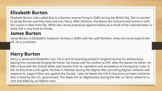 Elizabeth Burton
Elizabeth Burton (also called Ilse) is a German woman living in Delhi during the British Raj. She is married
to James Burton and they have one son, Harry. After Partition, she leaves her husband and moves in with
her cousin in New York City. While she carries prejudices against Indians as a result of her colonial status in
India, she is very kind to Hiroko.
James Burton
James Burton is Elizabeth's husband. He lives in Delhi with her until Partition, when he moves back to the
UK. He is a solicitor.
Harry Burton
Harry is James and Elizabeth's son. He is sent to boarding school in England during his adolescence,
leaving him constantly longing for home. He moves with his mother to NYC after she leaves his father. He
falls in love with the United States and reveres it for its capitalism and acceptance of immigrants. Later in
life, he becomes a CIA agent. He lives in Pakistan during the Afghan War, providing Afghan militants with
weapons to support their war against the Soviets. Later, he leaves the CIA to become a private contractor
that is hired by the U.S. government. This leads him to Afghanistan during the War on Terror, where he is
shot and killed by an Afghan man.
 