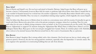Raza Ashef
Raza is Hiroko and Sajjad's son. He was born and raised in Karachi, Pakistan. Sajjad hopes that Raza will grow up to
become a lawyer. Unfortunately, however, Raza fails his exams to graduate high school three times. Raza is treated like he
is an outsider in Karachi because he is mixed-race (his mother is Japanese). Eventually, Raza makes friends with a young
Afghan boy named Abdullah. They run away to a mujahideen training camp together, which tragically also causes Sajjad's
death.
After his father dies, Raza moves to Dubai where he works in a convenience store with his cousins. Eventually, he gets in
touch with Harry Burton who gives him a job at the private contractor company where he is working. They live near
each other for ten years in Miami, doing contractor work on behalf of the U.S. government all over the world. This leads
Raza to Afghanistan to support U.S. interests during the Afghanistan War. When Harry is killed, Steve (Harry's ex-CIA
colleague) blames Raza. Raza goes on the run and gets smuggled into Canada. There, he switches places with Abdullah,
who is about to be arrested because Kim Burton turned him in. He is sent to Guantanamo Bay as a prisoner.
Kim Burton
Kim Burton is James' daughter. She is strong-willed, with a fiery character. Her loved ones see her as a kind, caring, and
generous person. However, she also has strong patriotic sentiment, especially after the September 11 terrorist attack. She
is an engineer who specializes in constructing buildings that are safe from disaster.
 