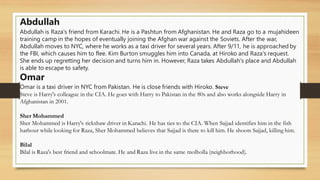Abdullah
Abdullah is Raza's friend from Karachi. He is a Pashtun from Afghanistan. He and Raza go to a mujahideen
training camp in the hopes of eventually joining the Afghan war against the Soviets. After the war,
Abdullah moves to NYC, where he works as a taxi driver for several years. After 9/11, he is approached by
the FBI, which causes him to flee. Kim Burton smuggles him into Canada, at Hiroko and Raza's request.
She ends up regretting her decision and turns him in. However, Raza takes Abdullah's place and Abdullah
is able to escape to safety.
Omar
Omar is a taxi driver in NYC from Pakistan. He is close friends with Hiroko. Steve
Steve is Harry's colleague in the CIA. He goes with Harry to Pakistan in the 80s and also works alongside Harry in
Afghanistan in 2001.
Sher Mohammed
Sher Mohammed is Harry's rickshaw driver in Karachi. He has ties to the CIA. When Sajjad identifies him in the fish
harbour while looking for Raza, Sher Mohammed believes that Sajjad is there to kill him. He shoots Sajjad, killing him.
Bilal
Bilal is Raza's best friend and schoolmate. He and Raza live in the same molholla (neighborhood).
 