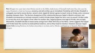 Part 2 begins two years later when Hiroko travels to the Delhi, India home of Konrad’s half-sister Ilse, who uses the
name Elizabeth to hide her German ancestry, and who strikes up an immediate friendship with Hiroko. Elizabeth is
unhappily married to James Burton. James’s clerk, Sajjad Ali Ashraf, agrees to teach Urdu to Hiroko, and a romance
develops between them. The Burtons disapprove of the relationship because Sajjad is Muslim and poor, and
Elizabeth misinterprets an intimate moment in which Hiroko shows Sajjad her burn scars as assault. Hiroko is able
to correct the error, but Sajjad is fired. After his mother dies, Sajjad proposes marriage to Hiroko, who accepts.
Meanwhile, Elizabeth decides to leave James and go live in New York City as Ilse Weiss. James suggests that Sajjad
and Hiroko leave the country to avoid political violence, and so they travel to Istanbul. However, because Sajjad
leaves India during Partition, his Indian citizenship is revoked, and so Hiroko and Sajjad go to Karachi, Pakistan as
refugees.
 