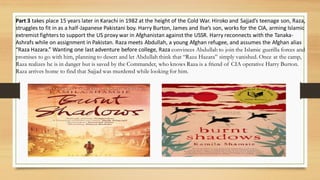 Part 3 takes place 15 years later in Karachi in 1982 at the height of the Cold War. Hiroko and Sajjad’s teenage son, Raza,
struggles to fit in as a half-Japanese Pakistani boy. Harry Burton, James and Ilse’s son, works for the CIA, arming Islamic
extremist fighters to support the US proxy war in Afghanistan against the USSR. Harry reconnects with the Tanaka-
Ashrafs while on assignment in Pakistan. Raza meets Abdullah, a young Afghan refugee, and assumes the Afghan alias
“Raza Hazara.” Wanting one last adventure before college, Raza convinces Abdullah to join the Islamic guerilla forces and
promises to go with him, planning to desert and let Abdullah think that “Raza Hazara” simply vanished. Once at the camp,
Raza realizes he is in danger but is saved by the Commander, who knows Raza is a friend of CIA operative Harry Burton.
Raza arrives home to find that Sajjad was murdered while looking for him.
 