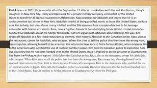 Part 4 opens in 2001, three months after the September 11 attacks. Hiroko lives with Ilse and Kim Burton, Harry’s
daughter, in New York City. Harry and Raza work for a private military company, contracted by the United
States to search for Al-Qaeda insurgents in Afghanistan. Raza searches for Abdullah and learns that he is an
undocumented taxi driver in New York. Abdullah, fearful of being profiled, wants to leave the United States, so Raza
asks Kim to help, but she refuses. Harry is killed, and the CIA assumes Raza is responsible due to his teenage
encounter with Islamic extremists. Raza, now a fugitive, travels to Canada hoping to see Hiroko. Hiroko convinces
Kim to drive Abdullah across the border to Canada, but Kim argues with Abdullah about Islam on the way. Kim
drops off Abdullah at a fast-food restaurant as planned, then reports Abdullah to the Canadian police. Raza, also at
the restaurant, covers for Abdullah, who escapes. When Kim tries to tell the police that they have the wrong man,
Raza stops her, allowing himself to be arrested. Kim returns to New York to find a furious Hiroko, who compares Kim
to the Americans who justified the use of nuclear bombs in Japan. Kim calls the Canadian police to exonerate Raza
but discovers that he has been handed over to the United States. Raza is implied to be the prisoner at Guantanamo
Bay from the Prologue. then reports Abdullah to the Canadian police. Raza, also at the restaurant, covers for Abdullah,
who escapes. When Kim tries to tell the police that they have the wrong man, Raza stops her, allowing himself to be
arrested. Kim returns to New York to find a furious Hiroko, who compares Kim to the Americans who justified the use
of nuclear bombs in Japan. Kim calls the Canadian police to exonerate Raza but discovers that he has been handed over
to the United States. Raza is implied to be the prisoner at Guantanamo Bay from the Prologue.
 