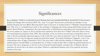 Significances
Burnt Shadows (2009) is a well-read novel of Shamsie that won Anisfield-Wolf Book Award 2010. It also stood in
finalists for Orange Prize for fiction 2009. The story “is an epic” that revolves around the two families of east
[Ashraf-Tanakas] and west [Weiss Burtons] which “takes in 60 years of modern history” (“Panellist: Kamila Shamsie”,
n.d.). This story is a comprehensive study of the exchange of language and culture among individuals,societies and
nations. Burnt Shadows recapitulates the intervening myths of globalization, nationalism and cosmopolitanism. In
the novel, readers see “pieces of lives” and then they experience how these lives “collide” with each other to form
ever-increasing burnt shadows (Celt, 2009). The characters of the novel move around main cosmopolitan cities of
each of the four politically important regions of the world. The story takes its leap from “one of the most traumatic
experience for not only the Japanese people but all human beings” the nuclear bombing of Nagasaki—one of the
cosmopolitan cities of Japan (Yamamoto, 2013). The story takes a shift with the shifting of a hibakusha (bomb
stricken person) towards Delhi, a cosmopolitan site of India, to make herself able to forget the painful memories of
the past. The stay is temporary as she has to move forward towards Karachi, a modern city of Pakistan. But her
memories do not let her to be alone at any place. Hiroko is a globalized character who is less patriotic and more
humane in her stan.
 