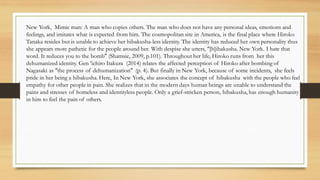 New York, Mimic man: A man who copies others. The man who does not have any personal ideas, emotions and
feelings, and imitates what is expected from him. The cosmopolitan site in America, is the final place where Hiroko
Tanaka resides but is unable to achieve her hibakusha-less identity. The identity has reduced her own personality thus
she appears more pathetic for the people around her. With despise she utters, “[h]ibakusha. New York. I hate that
word. It reduces you to the bomb” (Shamsie, 2009, p.101). Throughout her life, Hiroko runs from her this
dehumanized identity. Gen ‘ichiro Itakura (2014) relates the affected perception of Hiroko after bombing of
Nagasaki as “the process of dehumanization” (p. 4). But finally in New York, because of some incidents, she feels
pride in her being a hibakusha. Here, In New York, she associates the concept of hibakusha with the people who feel
empathy for other people in pain. She realizes that in the modern days human beings are unable to understand the
pains and stresses of homeless and identityless people. Only a grief-stricken person, hibakusha, has enough humanity
in him to feel the pain of others.
 