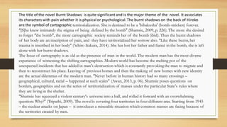 The title of the novel Burnt Shadows is quite significantand is the major theme of the novel. It associates
its characters with pain whether it is physical or psychological.The burnt shadows on the back of Hiroko
are the symbol of cartographic territorialization. She is destined to be a ‘hibakusha’ (bomb-stricken) forever.
“[S]he knew intimately the stigma of being defined by the bomb” (Shamsie, 2009, p. 226). The more she desired
to forget “the bomb”, the more cartographic society reminds her of the bomb (ibid). Thus the burnt shadows
of her body are an inscription of pain, and they have territorialized her sorrow also. “Like these burns, her
trauma is inscribed in her body” (‘ichiro Itakura, 2014). She has lost her father and fiancé in the bomb, she is left
alone with her burnt shadows.
The Issue of cartography is as old as the presence of man in the world. The modern man has the most diverse
experience of witnessing the shifting cartographies. Modern world has become the melting pot of the
unexpected incidents that has added in man‘s destruction which is constantly provoking the man to migrate and
then to reconstruct his place. Leaving of previous homes and then the making of new homes with new identity
are the actual dilemmas of the modern man. “Never before in human history had so many crossings –
geographical, cultural, racial – happened at such scales” (Awan, 2013, p. 06). Shamsie poses questions on
borders, geographies and on the series of territorialization of masses under the particular State’s rules where
they are living in the shelter.
“Shamsie has squeezed a violent century‘s universe into a ball, and rolled it forward with an overwhelming
question: Why?” (Tripathi, 2009). The novel is covering four territories in four different eras. Starting from 1945
– the nuclear attacks on Japan – it introduces a miserable situation which common masses are facing because of
the territories created by men.
 