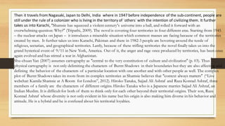 Then it travels from Nagasaki, Japan to Delhi, India where in 1947 before independence of the sub-continent, people are
still under the rule of a colonizer who is living in the territory of ‘others’ with the intention of civilizing them. It further
takes us into Karachi, “Shamsie has squeezed a violent century‘s universe into a ball, and rolled it forward with an
overwhelming question: Why?” (Tripathi, 2009). The novel is covering four territories in four different eras. Starting from 1945
– the nuclear attacks on Japan – it introduces a miserable situation which common masses are facing because of the territories
created by men. It further takes us into Karachi, Pakistan and there in 1982-3 people are hovering around the tussle of
religious, sectarian, and geographical territories. Lastly, because of these trifling territories the novel finally takes us into the
grand hysterical event of 9/11 in New York, America. Out of it, the anger and rage once produced by territories, has been once
again evolved and has stirred a war in Afghanistan.
Shu-chuan Yan (2007) assumes cartography as “central to the very constitution of culture and civilization” (p. 03). Thus
physical cartography is not only delimiting the characters of Burnt Shadows in their boundaries but they are also affecting and
defining the behavior of the characters of a particular location with one another and with other people as well. The complex
plot of Burnt Shadows takes its roots from its complex territories as Shamsie believes that “context always matters” (“Live
webchat: Kamila Shamsie at A Room for London”, 2012). Hiroko Tanaka, Sajjad Ali Ashraf and Raza Konrad Ashraf, three
members of a family are the characters of different origins. Hiroko Tanaka who is a Japanese marries Sajjad Ali Ashraf, an
Indian Muslim. It is difficult for both of them to think only for each other beyond their territorial origins. Their son, Raza
Konrad Ashraf whose diversity is not only evident in his name but his origin is also making him diverse in his behavior and
attitude. He is a hybrid and he is confused about his territorial loyalties.
 