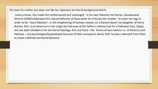 He loves his mother but does not like her Japanese territorial background which,
many a times, has made him embarrassed and ‘estranged’ in his own Pakistani territories. Sanadanand
Dhume (2009) elaborates this natural behavior of Raza when he criticizes her mother “to cover her legs in
order to be “more Pakistani”, in the lengthening of kameez sleeves on a Karachi beachThe daughter of Harry
Burton, Kim, is an American in her origin but because of her father‘s intense love for a Pakistani man, Sajjad,
she has been divided in her territorial ideology. Kim and Raza– the future of two nations i.e. of America and
Pakistan – are psychologicallyperplexed because of their annoyance about their society’s demand from them
to show a defined territorial behavior.
 