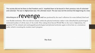The society did not let them to feel freedom and it impelled them to be bound in their previous role of colonized
and colonizer. The war in Afghanistan was the ultimate result. This war was not the end but the beginning of a new
disturbing era of revengeand hate produced by the man‘s affection for some defined, fixed and
non-flexible territories. This war did not remain within the physical territories rather it also disturbed the psychological
territorial loyalties of all the men of the world. Thus taking from Second World War to the war in Afghanistan, the
question Of the striated and unchangeable psychological and physical territories again evolves here as a monstrous
reality which is mocking the modern man’s progress.
The End.
 