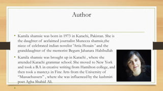 Author
• Kamila shamsie was born in 1973 in Karachi, Pakistan. She is
the daughter of acclaimed journalist Muneeza shamsie,the
niece of celebrated indian novelist 'Attia Hosain ' and the
granddaughter of the memorist Begum Jahanara Habibullah
• Kamila shamsie was brought up in Karachi , where she
attended Karachi grammar school. She moved to New York
and took a B.A in creative writing from Hamilton college, and
then took a master,s in Fine Arts from the University of
“Massachussets” , where she was influenced by the kashmiri
poet Agha Shahid Ali.
•
 