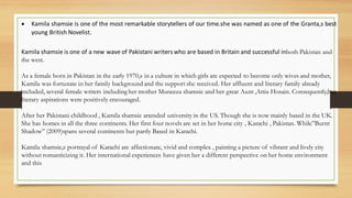 • Kamila shamsie is one of the most remarkable storytellers of our time.she was named as one of the Granta,s best
young British Novelist.
Kamila shamsie is one of a new wave of Pakistani writers who are based in Britain and successful inboth Pakistan and
the west.
As a female born in Pakistan in the early 1970,s in a culture in which girls are expected to become only wives and mother,
Kamila was fortunate in her family background and the support she received. Her affluent and literary family already
included, several female writers including her mother Muneeza shamsie and her great Aunt ,Attia Hosain. Consequently,her
literary aspirations were positively encouraged.
After her Pakistani childhood , Kamila shamsie attended university in the US. Though she is now mainly based in the UK.
She has homes in all the three continents. Her first four novels are set in her home city , Karachi , Pakistan. While”Burnt
Shadow” (2009)spans several continents but partly Based in Karachi.
Kamila shamsie,s portrayal of Karachi are affectionate, vivid and complex , painting a picture of vibrant and lively city
without romanticizing it. Her international experiences have given her a different perspective on her home environment
and this
 