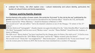 • underpin her fiction_ she often explore cross – cultural relationship and culture identity, particularly the
burden of cultural history and family expectations.
Famous work by Kamila shamsie
Kamila shamsie is the author of seven novels. She wrote her firstnovel “In the city by the sea” published by the
grantabooks UK in 1998. This first novel was shortalized for the”Llewelyn Rhys” Award in the UK, and Kamila
shamsie received the “Prime Minister,s “ Award for literature in Pakistan in 1999.
Her second novel “ salt and saffron “ led to the shamsie’s selection as one of the Orange,s “21 writers of the 21st
century”.
With her third novel” kartography” , Kamila shamsie was again shortalized for the “ John Llewellyn Rhys” award in the
UK. Both “kartography”and her next novel ,”Broken verses” won the “ Patras Bokhari” Award from the Academy of
letters in Pakistan.
Her fifth novel “ Burnt shadow” has been long listed for the Orange prize for fiction. Her sixth novel “ A God in every
stone” was shortalized for the “2015 Walter Scott prize” and for the “ Baileys women’s prize for fiction”.
Her seventh novel “ Home fire” was longlisted for “ Man booker prize” , shortalized for the “Costa novel Award “ and
won the women prize for fiction in 2018 .Her books have been translated into a number of languages.
 