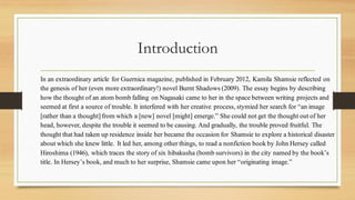Introduction
In an extraordinary article for Guernica magazine, published in February 2012, Kamila Shamsie reflected on
the genesis of her (even more extraordinary!) novel Burnt Shadows (2009). The essay begins by describing
how the thought of an atom bomb falling on Nagasaki came to her in the space between writing projects and
seemed at first a source of trouble. It interfered with her creative process, stymied her search for “an image
[rather than a thought] from which a [new] novel [might] emerge.” She could not get the thought out of her
head, however, despite the trouble it seemed to be causing. And gradually, the trouble proved fruitful. The
thought that had taken up residence inside her became the occasion for Shamsie to explore a historical disaster
about which she knew little. It led her, among other things, to read a nonfiction book by John Hersey called
Hiroshima (1946), which traces the story of six hibakusha (bomb survivors) in the city named by the book’s
title. In Hersey’s book, and much to her surprise, Shamsie came upon her “originating image.”
 