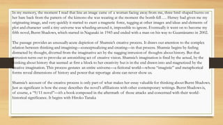 In my memory, the moment I read that line an image came of a woman facing away from me, three bird-shaped burns on
her bare back from the pattern of the kimono she was wearing at the moment the bomb fell…. Hersey had given me my
originating image, and very quickly it started to exert a magnetic force, tugging at other images and ideas and elements of
plot and character until a tiny universe was wheeling around it, impossible to ignore. Eventually it went on to become my
fifth novel, Burnt Shadows, which started in Nagasaki in 1945 and ended with a man on his way to Guantánamo in 2002.
The passage provides an unusuallyacute depiction of Shamsie’s creative process. It draws our attention to the complex
relation between thinking and imagining—conceptualizing and creating—in that process. Shamsie begins by feeling
distracted by thought, diverted from the imaginative act by the nagging intrusion of thoughts about history. But that
intrusion turns out to provoke an astonishing act of creative vision. Shamsie’s imagination is fired by the actual, by the
thinking about history that seemed at first a block to her creativity but is in the end drawn into and magnetized by the
creative imagination. This process gestates an entire universe—a fictional world—whose “imagistic” and metaphorical
forms reveal dimensions of history and power that reportage alone can never show us.
Shamsie’s account of the creative process is only part of what makes her essay valuable for thinking about Burnt Shadows.
Just as significant is how the essay describes the novel’s affiliations with other contemporary writings. Burnt Shadows is,
of course, a “9/11 novel”—it’s a book composed in the aftermath of those attacks and concerned with their world-
historical significance. It begins with Hiroko Tanaka
 