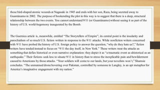 those bird-shaped atomic wounds at Nagasaki in 1945 and ends with her son, Raza, being secreted away to
Guantánamo in 2002. The purpose of bookending the plot in this way is to suggest that there is a deep, structural
relationship between the two events. You cannot understand 9/11 (or Guantánamo)without seeing it as part of the
history of U.S. world-hegemony inaugurated by the Bomb.
The Guernica article is, meanwhile, entitled “The Storytellers of Empire”; its central point is the insularity and
parochialism of so much U.S. fiction written in response to the 9/11 attacks. While nonfiction writers concerned
with 9/11 have probed the history of U.S. foreign policy to answer the question, “why do they hate us?,” fiction
writers have tended instead to focus on “9/11 the day itself, in New York.” These writers treat the attacks as
something that defies historical or even narrative explanation: they depict it as “a traumatic event as ahistorical as an
earthquake.” Their fictions seek less to situate 9/11 in history than to stress the inexplicable pain and bewilderment
caused to Americans by those attacks. “Your soldiers will come to our lands, but your novelists won’t,” Shamsie
concludes. “The unmanned drone hovering over Pakistan, controlled by someone in Langley, is an apt metaphorfor
America’s imaginative engagement with my nation.”
 