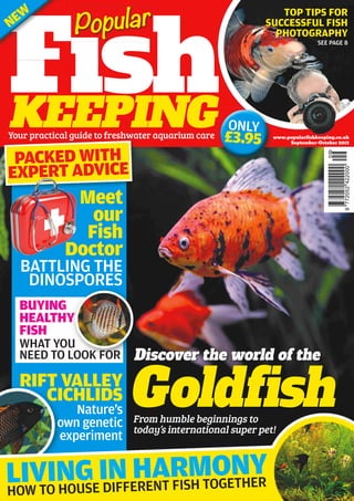 www.popularﬁshkeeping.co.uk
September-October 2013
Meet
our
Fish
Doctor
FishKEEPING
Goldfish
Discover the world of the
Fish
Popular
Your practical guide to freshwater aquarium care
RIFT VALLEY
CICHLIDS
Nature’s
own genetic
experiment
BATTLING THE
DINOSPORES
LIVING IN HARMONY
BUYING
HEALTHY
FISH
WHAT YOU
NEED TO LOOK FOR
PACKED WITH
EXPERT ADVICE
HOW TO HOUSE DIFFERENT FISH TOGETHER
TOP TIPS FOR
SUCCESSFUL FISH
PHOTOGRAPHY
SEE PAGE 8
From humble beginnings to
today’s international super pet!
FishFish
NEW
KEEPING ONLY
£3.95
 
