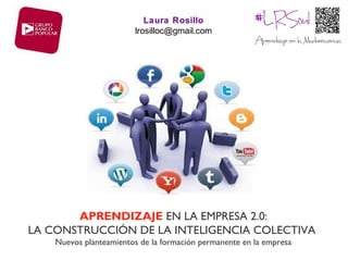 Laura Rosillo
                        lrosilloc@gmail.com




       APRENDIZAJE EN LA EMPRESA 2.0:
LA CONSTRUCCIÓN DE LA INTELIGENCIA COLECTIVA
    Nuevos planteamientos de la formación permanente en la empresa
 