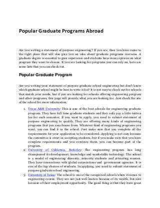 Popular Graduate Programs Abroad
Are you writing a statement of purpose engineering? If you are, then you have come to
the right place that will also give you an idea about graduate programs overseas. A
graduate degree is essential to gain experience and students have many options on what
program they want to choose. If you are looking for programs you can rely on, here are
some lists that you can check out.
Popular Graduate Program
Are you writing your statement of purpose graduate school engineering but don’t know
which graduate school might be best to write it for? It is not easy to check out for schools
that match your needs, but if you are looking for schools offering engineering program
and other programs, this page will provide what you are looking for. Just check the site
of the school for more information.
1. Texas A&M University: This is one of the best schools for engineering graduate
program. They have full time graduate students and they only pay a little tuition
fee for each semester. If you want to apply, you need to submit statement of
purpose engineering to qualify. They are offering many kinds of engineering
programs that you can choose from. Whatever kind of engineering programs you
want, you can find it in the school. Just make sure that you complete all the
requirements for your application to be considered. Applying is not easy because
the committee is strict in accepting students, but if you make sure that you have
complete requirements and you convince them, you can become part of the
program.
2. University of California, Berkeley: The engineering program has long
championed its development, knowledge and marketable technology. The school
is a model of engineering diversity, minority students and attracting women.
They have connections with global corporations and government agencies. It is
one of the top choices of students. In applying, you need to submit statement of
purpose graduate school engineering.
3. University of Texas: The school is one of the recognized schools when it comes to
engineering course. They are not just well known because of its wealth, but also
because of their employment opportunity. The good thing is that they have great
 