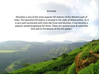 Khandala
Khandala is one of the most popular hill stations of the Western part of
India. This beautiful hill station is located in the state of Maharashtra. As it
is very well connected with cities like Pune and Mumbai, it has become a
popular weekend getaway for them. There are several caves & waterfalls
that add to the beauty of this hill station.

 