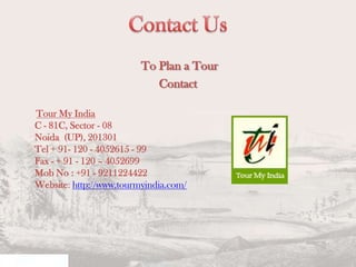 To Plan a Tour
Contact
Tour My India
C - 81C, Sector - 08
Noida (UP), 201301
Tel + 91- 120 - 4052615 - 99
Fax - + 91 - 120 – 4052699
Mob No : +91 - 9211224422
Website: http://www.tourmyindia.com/

 