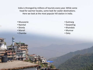 India is thronged by millions of tourists every year. While some
head for warmer locales, some look for cooler destinations.
Here we look at the most popular hill station in India.
• Mussoorie
• Nainital
• Shimla
• Manali
• Chamba

• Gulmarg
• Darjeeling
• Khandala
• Munnar
• Ooty

 