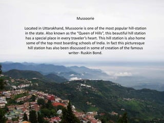 Mussoorie
Located in Uttarakhand, Mussoorie is one of the most popular hill-station
in the state. Also known as the “Queen of Hills”, this beautiful hill station
has a special place in every traveler’s heart. This hill station is also home
some of the top most boarding schools of India. In fact this picturesque
hill station has also been discussed in some of creation of the famous
writer- Ruskin Bond.

 