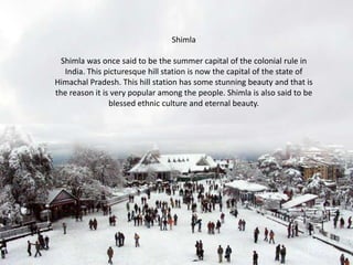 Shimla
Shimla was once said to be the summer capital of the colonial rule in
India. This picturesque hill station is now the capital of the state of
Himachal Pradesh. This hill station has some stunning beauty and that is
the reason it is very popular among the people. Shimla is also said to be
blessed ethnic culture and eternal beauty.

 