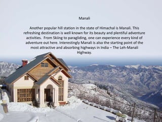 Manali
Another popular hill station in the state of Himachal is Manali. This
refreshing destination is well known for its beauty and plentiful adventure
activities. From Skiing to paragliding, one can experience every kind of
adventure out here. Interestingly Manali is also the starting point of the
most attractive and absorbing highways in India – The Leh-Manali
Highway.

 
