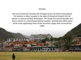 Chamba
Not very renowned, Chamba still manages to be one of the most popular
hill stations in India. Located in the state of Himachal Pradesh this hill
station is a picture-perfect destination. This locale has several temples and
that is reason it is most frequented by travelers. Chamba also offers some
of the most captivating views of the mountain ranges that surround the
valley.

 