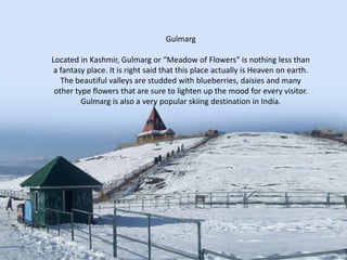 Gulmarg
Located in Kashmir, Gulmarg or “Meadow of Flowers” is nothing less than
a fantasy place. It is right said that this place actually is Heaven on earth.
The beautiful valleys are studded with blueberries, daisies and many
other type flowers that are sure to lighten up the mood for every visitor.
Gulmarg is also a very popular skiing destination in India.

 