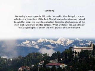 Darjeeling
Darjeeling is a very popular hill station located in West Bengal. It is also
called as the dreamland of the East. This hill station has abundant natural
beauty that keeps the tourists captivated. Darjeeling also has some of the
most exotic waterfalls and tea gardens. When we talk of tea, we all know
that Darjeeling tea is one of the most popular ones in the world.

 