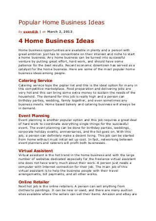Popular Home Business Ideas
by svandijk | on March 2, 2013


4 Home Business Ideas
Home business opportunities are available in plenty and a person with
great ambition just has to concentrate on their interest and niche to start
a home business. Any home business can be turned into successful
venture by putting great effort, hard work, and should have some
patience for the best results. Recent economic downtown has served as a
catalyst for the home business. Here are some of the most popular home
business ideas among people.

Catering Service
Catering service tops the poplar list and this is the ideal option for many in
this competitive marketplace. Food preparation and delivering jobs are
very hot and this can bring some extra money to sustain the needs of the
household. The demand for this job is really high and a person can
birthday parties, wedding, family together, and even sometimes any
business meets. Home based bakery and catering business will always be
in demand.

Event Planning
Event planning is another popular option and this job requires a great deal
of hard work to coordinate everything single things for the successful
event. The event planning can be done for birthday parties, weddings,
corporate holiday events, anniversaries, and the list goes on. With this
job, a person can definitely make a decent living. This job can be started
from home without must initial set up cost. In fact, networking between
event planners and caterers will profit both businesses.

Virtual Assistent
Virtual assistant is the hot trend in the home business and with the large
number of websites dedicated especially for the freelance virtual assistant
one does not have worry much about their work. A person just needs a
computer with Internet connection for their job. The main job of this
virtual assistant is to help the business people with their travel
arrangements, bill payments, and all other works.

Online Retailer
Next hot job is the online retailers. A person can sell anything from
clothes to paintings. It can be new or used, and there are many auction
sites available where the sellers can sell their items. Amazon and eBay are
 