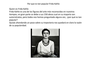 Quien es Frida Kahlo
Frida Kahlo es una de las figuras del arte más reconocidas en nuestros
tiempos, en gran parte se debe a sus 150 obras cual en su mayoría son
autorretratos, pero todos nos hemos preguntado alguna vez, ¿por qué es tan
popular?
Quizás ahondando un poco sobre su trayectoria nos quedará en claro la razón
de su popularidad.
Por que es tan popular Frida Kahlo
 