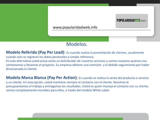 Modelos.
Modelo Referido (Pay Per Lead): Es cuando realiza la presentación de clientes, usualmente
cuando solo se registran los datos personales o simple referencia.
En esta alternativa usted actúa como un distribuidor de nuestros servicios y somos nosotros quienes nos
contactamos y llevamos el proyecto. Su empresa obtiene una comisión y el debido seguimiento por haber
direccionado el cliente.
Modelo Marca Blanca (Pay Per Action): Es cuando se realiza la venta del producto o servicio
a un cliente. En esta opción, usted mantiene siempre el contacto con el cliente. Nosotros le
presupuestamos el trabajo y entregamos los resultados. Usted es quien maneja el contacto con su cliente,
somos completamente invisibles para ellos, a través del modelo White Label.
 