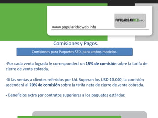 Comisiones y Pagos.
-Por cada venta lograda le corresponderá un 15% de comisión sobre la tarifa de
cierre de venta cobrada.
-Si las ventas a clientes referidos por Ud. Superan los USD 10.000, la comisión
ascenderá al 20% de comisión sobre la tarifa neta de cierre de venta cobrada.
- Beneficios extra por contratos superiores a los paquetes estándar.
Comisiones para Paquetes SEO, para ambos modelos.
 