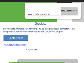 Gracias.
Si usted está interesado en formar parte de esta propuesta, contáctenos sin
compromiso, conozca los beneficios de trabajar junto a Grupo-E…
www.popularidadweb.info
Contáctenos
Grupo-E.com
 