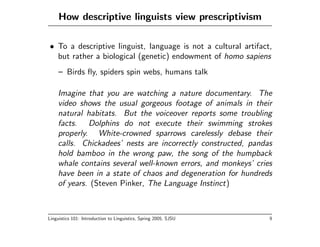 How descriptive linguists view prescriptivism

• To a descriptive linguist, language is not a cultural artifact,
  but rather a biological (genetic) endowment of homo sapiens
     – Birds ﬂy, spiders spin webs, humans talk

    Imagine that you are watching a nature documentary. The
    video shows the usual gorgeous footage of animals in their
    natural habitats. But the voiceover reports some troubling
    facts. Dolphins do not execute their swimming strokes
    properly. White-crowned sparrows carelessly debase their
    calls. Chickadees’ nests are incorrectly constructed, pandas
    hold bamboo in the wrong paw, the song of the humpback
    whale contains several well-known errors, and monkeys’ cries
    have been in a state of chaos and degeneration for hundreds
    of years. (Steven Pinker, The Language Instinct)



Linguistics 101: Introduction to Linguistics, Spring 2005, SJSU   9
 